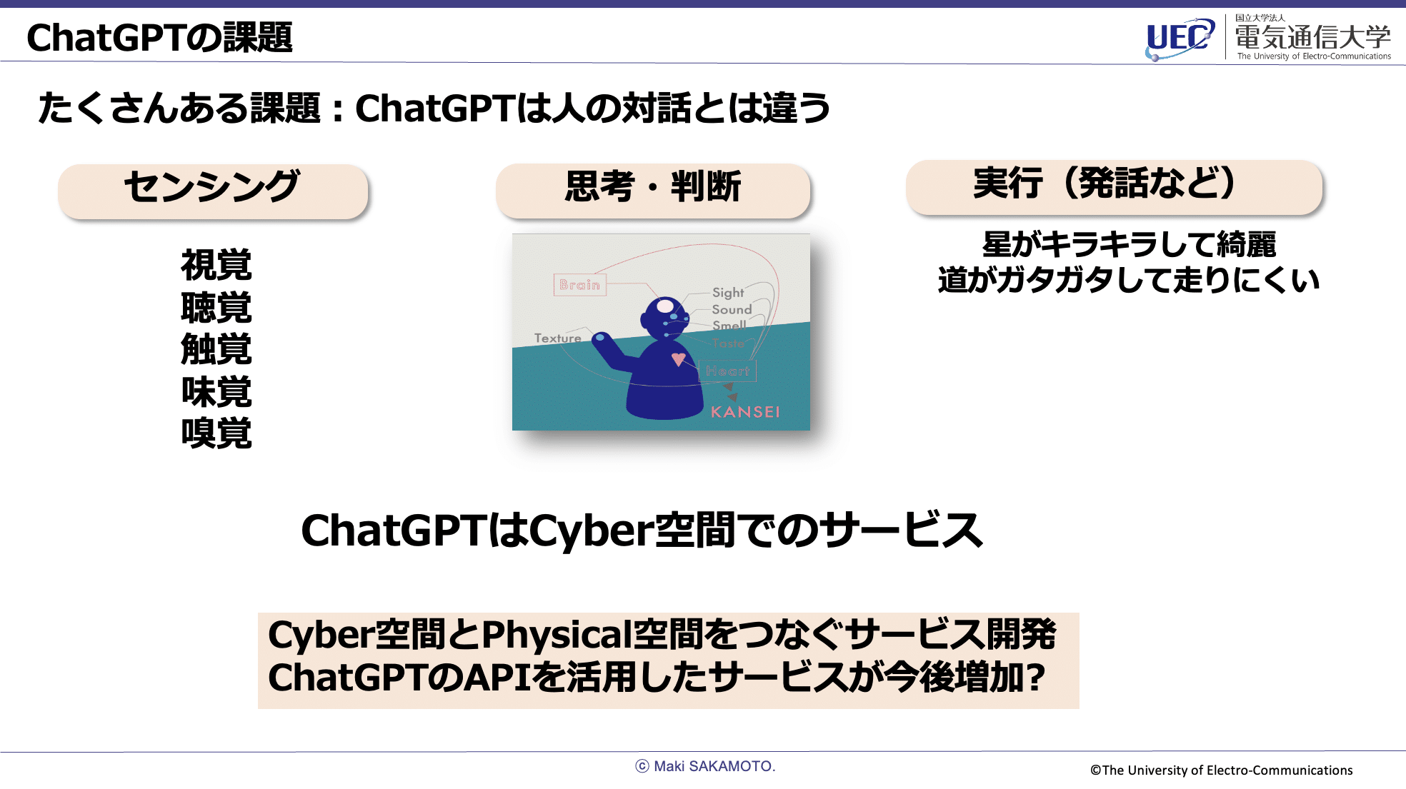 ChatGPTの課題スライド。たくさんある課題:ChatGPTは人の対話とは違う。センサリング:視覚・聴覚・触覚・味覚・嗅覚。思考・判断:センシングを用いてBrain、Heartを頼りにした感性。実行(発話など):星がキラキラして綺麗、道がガタガタして走りにくい。ChatGPTはCyber空間でのサービス。Cyber空間とPhysical空間をつなぐサービス開発、ChatGPTのAPIを活用したサービスが今後増加?