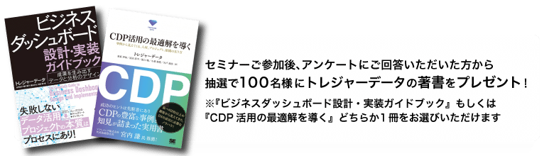 セミナーご参加後、アンケートにご回答いただいた方から抽選で100名様にトレジャーデータの著書をプレゼント!※『ビジネスダッシュボード設計・実装ガイドブック』もしくは『CDP活用の最適解を導く』どちらか1冊をお選びいただけます