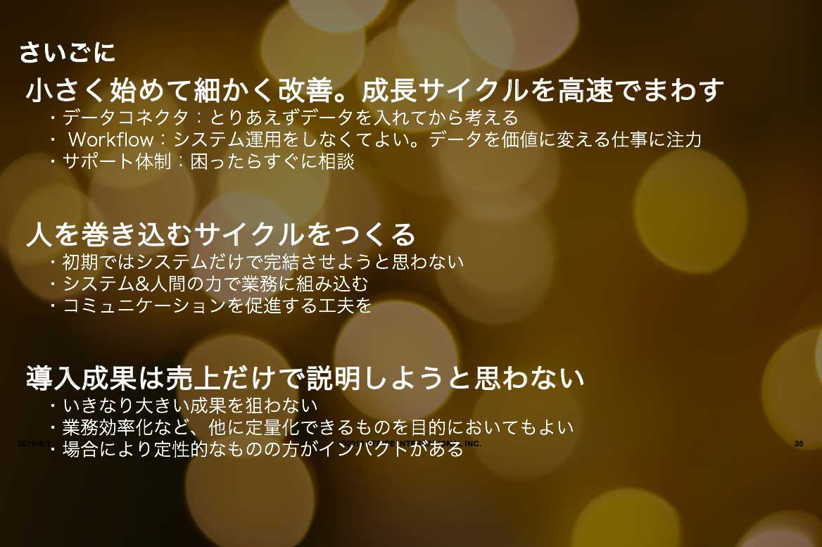 デジタルトランスフォーメーションを推進するためのポイント説明：
小さく始めて細かく改善。成長サイクルを高速でまわす。
・データコネクタ：とりあえずデータを入れてから考える。
・Workflow：システム運用をしなくてよい。データを価値に変える仕事に注力。
・サポート体制：困ったらすぐに相談
人を巻き込むサイクルをつくる
・初期ではシステムだけで完結させようと思わない。
・システム＆人間のちからで業務に組み込む
・コミュニケーションを促進する工夫を
導入成果は売上だけで説明しようと思わない
・いきなり大きい成果を狙わない。
・業務効率化など、他に定量化できるものを目的においてもよい。
・場合により定性的なものの方がインパクトがある。