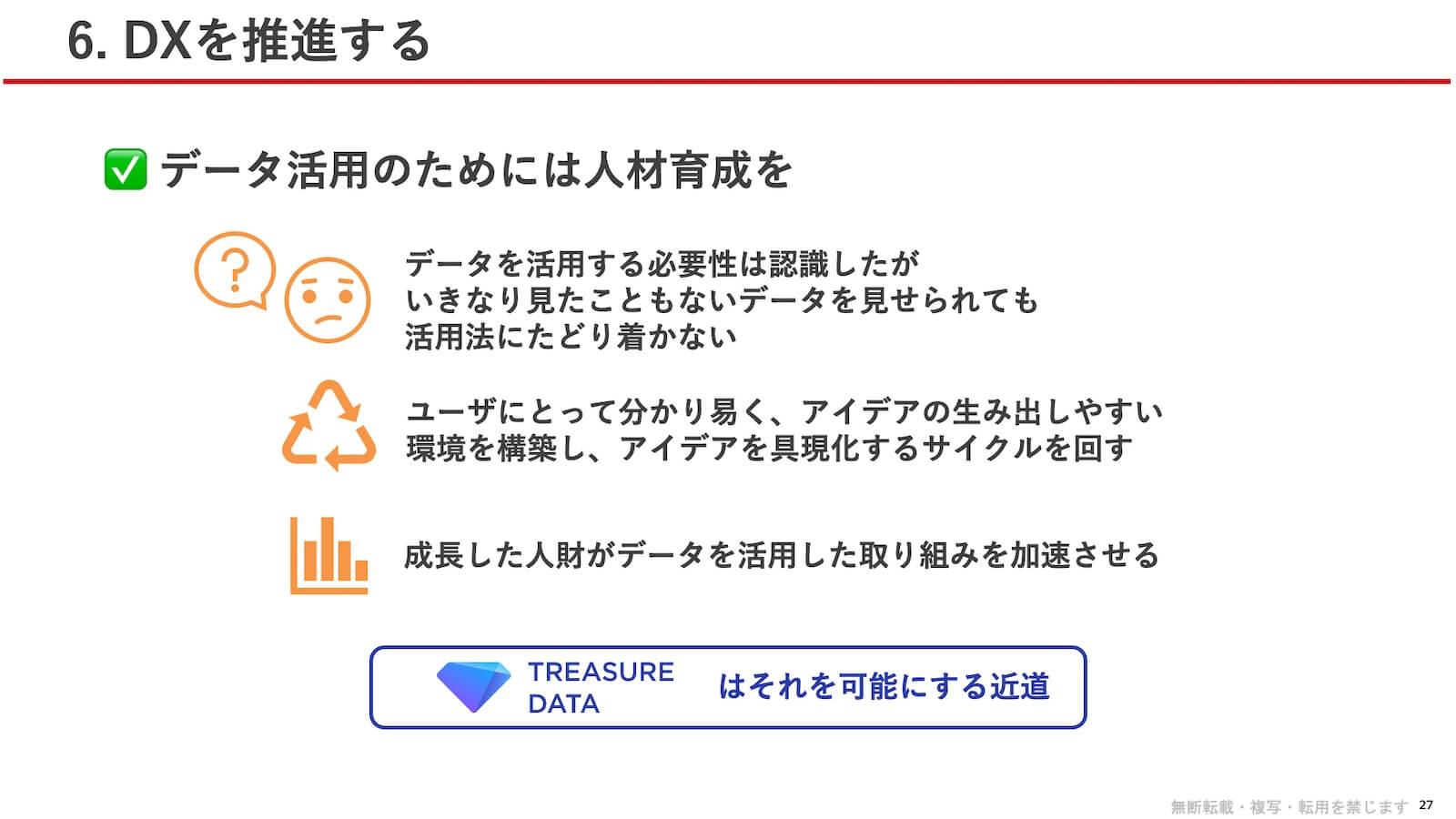データ活用のためには人材育成を：データを活用する必要性は認識したが、いきなり見たこともないデータを見せられても活用法にたどり着かない。ユーザにとって分かり易く、アイデアの生み出しやすい環境を構築し、アイデアを具現化するサイクルを回す。成長した人財がデータを活用した取り組みを加速させる。TREASURE DATA はそれを可能にする近道。